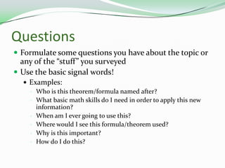 QuestionsFormulate some questions you have about the topic or any of the “stuff” you surveyedUse the basic signal words!Examples:Who is this theorem/formula named after?What basic math skills do I need in order to apply this new information?When am I ever going to use this?Where would I see this formula/theorem used?Why is this important?How do I do this? 