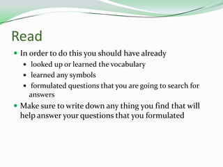 ReadIn order to do this you should have already looked up or learned the vocabulary learned any symbols formulated questions that you are going to search for answers Make sure to write down any thing you find that will help answer your questions that you formulated