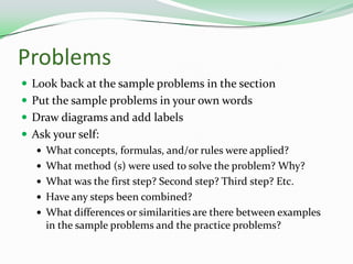 ProblemsLook back at the sample problems in the sectionPut the sample problems in your own wordsDraw diagrams and add labelsAsk your self:What concepts, formulas, and/or rules were applied?What method (s) were used to solve the problem? Why?What was the first step? Second step? Third step? Etc.Have any steps been combined?What differences or similarities are there between examples in the sample problems and the practice problems?
