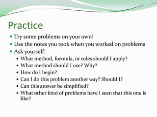 PracticeTry some problems on your own!Use the notes you took when you worked on problems Ask yourself:What method, formula, or rules should I apply?What method should I use? Why?How do I begin?Can I do this problem another way? Should I?Can this answer be simplified?What other kind of problems have I seen that this one is like?