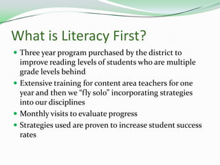 What is Literacy First?Three year program purchased by the district to improve reading levels of students who are multiple grade levels behindExtensive training for content area teachers for one year and then we “fly solo” incorporating strategies into our disciplinesMonthly visits to evaluate progressStrategies used are proven to increase student success rates