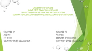 UNIVERSITY OF MYSORE
GOVT FIRST GRADE COLLEGE ALUR
SUBJECT MANEGMENT PRINCIPAL AND APPLICATION
SEMINAR TOPIC DECENTRALIZATIONS AND DELEGATIONS OF AUTHORITY
SUBMITTED BY
MEGHA P
1ST B.COM
GOVT FIRST GRADE COLLEGE ALUR
SUMMITED TO
VINAY SIR
LECTURER OF COMMERCE
GOVT FIRST GRADE COLLEGE ALUR
 