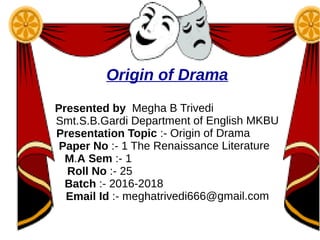 Origin of Drama
Presented by Megha B Trivedi
Smt.S.B.Gardi Department of English MKBU
Presentation Topic :- Origin of Drama
Paper No :- 1 The Renaissance Literature
M.A Sem :- 1
Roll No :- 25
Batch :- 2016-2018
Email Id :- meghatrivedi666@gmail.com
Enrolment No -2069108420170030
 