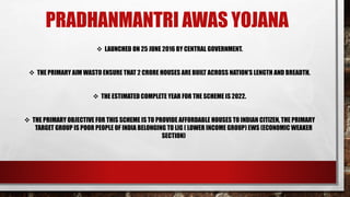 PRADHANMANTRI AWAS YOJANA
LAUNCHED ON 25 JUNE 2016 BY CENTRAL GOVERNMENT.
THE PRIMARY AIM WASTO ENSURE THAT 2 CRORE HOUSES ARE BUILT ACROSS NATION’S LENGTH AND BREADTH.
THE ESTIMATED COMPLETE YEAR FOR THE SCHEME IS 2022.
THE PRIMARY OBJECTIVE FOR THIS SCHEME IS TO PROVIDE AFFORDABLE HOUSES TO INDIAN CITIZEN, THE PRIMARY
TARGET GROUP IS POOR PEOPLE OF INDIA BELONGING TO LIG ( LOWER INCOME GROUP) EWS (ECONOMIC WEAKER
SECTION)