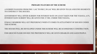PRIMARY FEATURES OF THE SCHEME
A SUBSIDY RANGING FROM INR 1 LAC TO INR 2.30 LAC WILL BE GIVEN TO LIG AND EWS SEGMENTS
TO CONSTRUCT THE HOUSES.
GOVERNMENT WILL OFFER SUBSIDY FOR INTEREST RATE ON LOAN TAKEN FOR THE YOJANA, 6.5%
INTEREST RATE SUBSIDY WILL BE GIVEN FOR 15 YRS. UNDER THIS YOJANA.
FEMALE MEMBERS WILL GET PREFERENCE WHEN IT COMES TO ATTLOTMENT OF HOUSES UNDER
THIS SCHEME.
THE HOUSES WILL BE DEVELOPED UNDER THIS SCHEME WILL BE ECOFRIENDLY CONSTRUCTION.
FOR GROUND FLOOR HOUSES THE PREFERENCE WILL BE GIVEN DISABLED AND AGED PEOPLE.