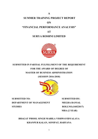 1
A
SUMMER TRAINING PROJECT REPORT
ON
“FINANCIAL PERFORMANCE ANALYSIS”
AT
SURYA ROSHNI LIMITED
SUBMITTED IN PARTIAL FULFILLMENT OF THE REQUIREMENT
FOR THE AWARD OF DEGREE OF
MASTER OF BUSINESS ADMINISTRATION
(SESSION 2016-2018)
SUBMITTED TO: SUBMITTED BY:
DEPARTMENT OF MANAGEMENT MEGHA BANSAL
STUDIES ROLLNO.(16022017)
MBA (2 YEAR)
BHAGAT PHOOL SINGH MAHILA VISHWAVIDYALAYA
KHANPUR KALAN, SONIPAT, HARYANA
 