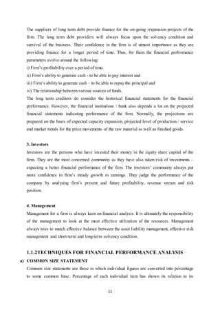 11
The suppliers of long term debt provide finance for the on-going /expansion projects of the
firm. The long term debt providers will always focus upon the solvency condition and
survival of the business. Their confidence in the firm is of utmost importance as they are
providing finance for a longer period of time. Thus, for them the financial performance
parameters evolve around the following:
i) Firm‟s profitability over a period of time.
ii) Firm‟s ability to generate cash - to be able to pay interest and
iii) Firm‟s ability to generate cash – to be able to repay the principal and
iv) The relationship between various sources of funds.
The long term creditors do consider the historical financial statements for the financial
performance. However, the financial institutions  bank also depends a lot on the projected
financial statements indicating performance of the firm. Normally, the projections are
prepared on the basis of expected capacity expansion, projected level of production / service
and market trends for the price movements of the raw material as well as finished goods.
3. Investors
Investors are the persons who have invested their money in the equity share capital of the
firm. They are the most concerned community as they have also taken risk of investments –
expecting a better financial performance of the firm. The investors‟ community always put
more confidence in firm‟s steady growth in earnings. They judge the performance of the
company by analyzing firm‟s present and future profitability, revenue stream and risk
position.
4. Management
Management for a firm is always keen on financial analysis. It is ultimately the responsibility
of the management to look at the most effective utilization of the resources. Management
always tries to match effective balance between the asset liability management, effective risk
management and short-term and long-term solvency condition.
1.1.2TECHNIQUES FOR FINANCIAL PERFORMANCE ANALYSIS
a) COMMON SIZE STATEMENT
Common size statements are those in which individual figures are converted into percentage
to some common base. Percentage of each individual item has shown its relation to its
 