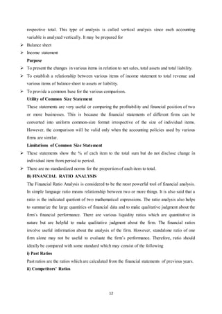 12
respective total. This type of analysis is called vertical analysis since each accounting
variable is analyzed vertically. It may be prepared for
 Balance sheet
 Income statement
Purpose
 To present the changes in various items in relation to net sales, total assets and total liability.
 To establish a relationship between various items of income statement to total revenue and
various items of balance sheet to assets or liability.
 To provide a common base for the various comparison.
Utility of Common Size Statement
These statements are very useful or comparing the profitability and financial position of two
or more businesses. This is because the financial statements of different firms can be
converted into uniform common-size format irrespective of the size of individual items.
However, the comparison will be valid only when the accounting policies used by various
firms are similar.
Limitations of Common Size Statement
 These statements show the % of each item to the total sum but do not disclose change in
individual item from period to period.
 There are no standardized norms for the proportion of each item to total.
B) FINANCIAL RATIO ANALYSIS
The Financial Ratio Analysis is considered to be the most powerful tool of financial analysis.
In simple language ratio means relationship between two or more things. It is also said that a
ratio is the indicated quotient of two mathematical expressions. The ratio analysis also helps
to summarize the large quantities of financial data and to make qualitative judgment about the
firm‟s financial performance. There are various liquidity ratios which are quantitative in
nature but are helpful to make qualitative judgment about the firm. The financial ratios
involve useful information about the analysis of the firm. However, standalone ratio of one
firm alone may not be useful to evaluate the firm‟s performance. Therefore, ratio should
ideally be compared with some standard which may consist of the following
i) Past Ratios
Past ratios are the ratios which are calculated from the financial statements of previous years.
ii) Competitors’ Ratios
 