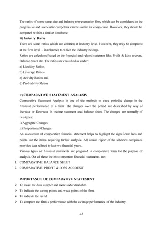13
The ratios of some same size and industry representative firm, which can be considered as the
progressive and successful competitor can be useful for comparison. However, they should be
compared within a similar timeframe.
iii) Industry Ratio
There are some ratios which are common at industry level. However, they may be compared
at the firm level – in reference to which the industry belongs.
Ratios are calculated based on the financial and related statement like. Profit & Loss account,
Balance Sheet etc. The ratios are classified as under:
a) Liquidity Ratios
b) Leverage Ratios
c) Activity Ratios and
d) Profitability Ratios
C) COMPARATIVE STATEMENT ANALYSIS
Comparative Statement Analysis is one of the methods to trace periodic change in the
financial performance of a firm. The changes over the period are described by way of
Increase or Decrease in income statement and balance sheet. The changes are normally of
two types:
i) Aggregate Changes
ii) Proportional Changes
An assessment of comparative financial statement helps to highlight the significant facts and
points out the items requiring further analysis. All annual report of the selected companies
provides data related to last two financial years.
Various types of financial statements are prepared in comparative form for the purpose of
analysis. Out of these the most important financial statements are:
1. COMPARATIVE BALANCE SHEET
2. COMPARATIVE PROFIT & LOSS ACCOUNT
IMPORTANCE OF COMPARATIVE STATEMENT
 To make the data simpler and more understandable.
 To indicate the strong points and weak points of the firm.
 To indicate the trend.
 To compare the firm‟s performance with the average performance of the industry.
 