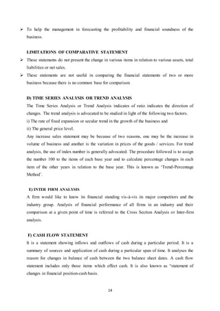 14
 To help the management in forecasting the profitability and financial soundness of the
business.
LIMITATIONS OF COMPARATIVE STATEMENT
 These statements do not present the change in various items in relation to various assets, total
liabilities or net sales.
 These statements are not useful in comparing the financial statements of two or more
business because there is no common base for comparison
D) TIME SERIES ANALYSIS OR TREND ANALYSIS
The Time Series Analysis or Trend Analysis indicates of ratio indicates the direction of
changes. The trend analysis is advocated to be studied in light of the following two factors.
i) The rate of fixed expansion or secular trend in the growth of the business and
ii) The general price level.
Any increase sales statement may be because of two reasons, one may be the increase in
volume of business and another is the variation in prices of the goods / services. For trend
analysis, the use of index number is generally advocated. The procedure followed is to assign
the number 100 to the items of each base year and to calculate percentage changes in each
item of the other years in relation to the base year. This is known as „Trend-Percentage
Method‟.
E) INTER FIRM ANALYSIS
A firm would like to know its financial standing vis-à-vis its major competitors and the
industry group. Analysis of financial performance of all firms in an industry and their
comparison at a given point of time is referred to the Cross Section Analysis or Inter-firm
analysis.
F) CASH FLOW STATEMENT
It is a statement showing inflows and outflows of cash during a particular period. It is a
summary of sources and application of cash during a particular span of time. It analyses the
reason for changes in balance of cash between the two balance sheet dates. A cash flow
statement includes only those items which effect cash. It is also known as “statement of
changes in financial position-cash basis.
 