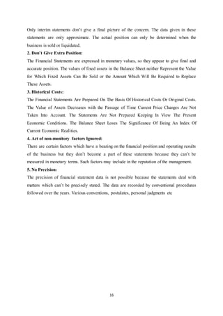 16
Only interim statements don‟t give a final picture of the concern. The data given in these
statements are only approximate. The actual position can only be determined when the
business is sold or liquidated.
2. Don’t Give Extra Position:
The Financial Statements are expressed in monetary values, so they appear to give final and
accurate position. The values of fixed assets in the Balance Sheet neither Represent the Value
for Which Fixed Assets Can Be Sold or the Amount Which Will Be Required to Replace
These Assets.
3. Historical Costs:
The Financial Statements Are Prepared On The Basis Of Historical Costs Or Original Costs.
The Value of Assets Decreases with the Passage of Time Current Price Changes Are Not
Taken Into Account. The Statements Are Not Prepared Keeping In View The Present
Economic Conditions. The Balance Sheet Loses The Significance Of Being An Index Of
Current Economic Realities.
4. Act of non-monitory factors Ignored:
There are certain factors which have a bearing on the financial position and operating results
of the business but they don‟t become a part of these statements because they can‟t be
measured in monetary terms. Such factors may include in the reputation of the management.
5. No Precision:
The precision of financial statement data is not possible because the statements deal with
matters which can‟t be precisely stated. The data are recorded by conventional procedures
followed over the years. Various conventions, postulates, personal judgments etc
 
