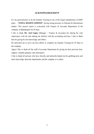 2
ACKNOWLEDGEMENT
It‟s my great pleasure to do the Summer Training in one of the largest manufacturer of ERW
pipes – “SURYA ROSHNI LIMITED”, having strong presence in National & International
market. This project report is concerned with Finance & Accounts Department of the
company at Bahadurgarh for 45 days.
I like to thank Mr. Atul Gupta (Manager – Finance & Accounts) for sharing his vital
experiences with me and making me familiar with the accounting activities. I like to thank
him for giving his best knowledge and efforts.
He motivated me to serve my best efforts to complete my Summer Training for 45 Days in
the company.
Again I like to thank all the staff of accounts Department for giving me their precious time,
support, valuable guidance and information.
I like to thank all persons who have directly and indirectly helped me for grabbing more and
more knowledge about the departments and the company as a whole.
 