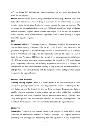 25
to 3 crore homes. This will boost the construction industry and also create huge demand for
water and sewage pipes.
Smart Cities: Under this initiative, the government wants to develop 100 smart cities, with
better urban infrastructure. This will bring in investments for new infrastructure and also to
upgrade existing infrastructure, leading to a greater demand for pipes and structures. The
government has also emphasized the need to have CGD in all Smart Cities, which will further
augment the demand for pipes. Better Monsoon: For the year 2016, the IMD has projected a
normal monsoon, which would boost the Agriculture sector in India, leading to a higher
demand for pipes for irrigation.
LED
Government Initiatives: To enhance the energy efficiency of the nation, the government has
launched Unnat Jyoti by Affordable LEDs for All (Ujala) Scheme. Under this scheme, the
government has planned to make LED lamps available at subsidized rates and to distribute
close to 770 million LED lamps. This has significantly increased the demand for LEDs in
India. Growing Awareness: LED lamps have a much lower energy consumption and a longer
life. With the growing awareness amongst customers, the demand for LED would further
grow. Compulsory Registration: A Compulsory Registration Scheme (CRS) of Deity/BIS for
LED products has been introduced in the industry, to keep a check on the safety standards of
LED products. This will significantly curb the unorganized sector, leading to better demand
prospects for the organized sector.
Fans and Home Appliances
Growing Housing Segment: There is a steady growth in the real estate sector in India,
leading to a growing demand for fans. Also the government‟s initiative of 'Housing for All',
will further increase the demand for fans and home appliances. Demographics: India is
steadily witnessing an increase in young working class as well as middle class population.
This would lead to a steady demand for fans and home appliances. Energy Efficiency: With
rising power per unit cost, more and more consumers are opting for efficient products. This
would curb the unorganized sector and lead to better demand for the organized sector.
THREATS
Competition: Competition from spurious manufacturers, unorganized sector without quality
constraints and multinational companies is always a challenge. The Company believes in
confronting such challenges and transforming them into opportunities. It will mitigate these
 