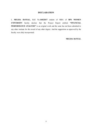 3
DECLARATION
I, MEGHA BANSAL, Roll No.16022017 student of MBA of BPS WOMEN
UNIVERSITY hereby declare that the Project Report entitled “FINANCIAL
PERFORMANCE ANALYSIS” is an original work and the same has not been submitted to
any other institute for the award of any other degree. And the suggestions as approved by the
faculty were duly incorporated.
MEGHA BANSAL
 