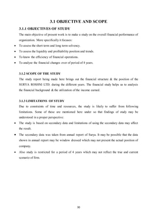 30
3.1 OBJECTIVE AND SCOPE
3.1.1 OBJECTIVES OF STUDY
The main objective of present work is to make a study on the overall financial performance of
organization. More specifically it focuses:
 To assess the short term and long term solvency.
 To assess the liquidity and profitability position and trends.
 To know the efficiency of financial operations.
 To analyze the financial changes over of period of 4 years.
3.1.2 SCOPE OF THE STUDY
The study report being made here brings out the financial structure & the position of the
SURYA ROSHNI LTD. during the different years. The financial study helps us to analysis
the financial background & the utilization of the income earned.
3.1.3 LIMITATIONS OF STUDY
Due to constraints of time and resources, the study is likely to suffer from following
limitations. Some of these are mentioned here under so that findings of study may be
understood in a proper perspective:
 The study is based on secondary data and limitations of using the secondary data may affect
the result.
 The secondary data was taken from annual report of Surya. It may be possible that the data
shown in annual report may be window dressed which may not present the actual position of
company.
 Also study is restricted for a period of 4 years which may not reflect the true and current
scenario of firm.
 