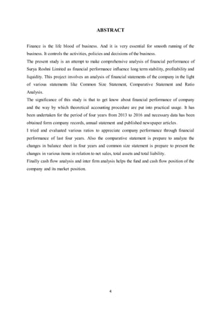 4
ABSTRACT
Finance is the life blood of business. And it is very essential for smooth running of the
business. It controls the activities, policies and decisions of the business.
The present study is an attempt to make comprehensive analysis of financial performance of
Surya Roshni Limited as financial performance influence long term stability, profitability and
liquidity. This project involves an analysis of financial statements of the company in the light
of various statements like Common Size Statement, Comparative Statement and Ratio
Analysis.
The significance of this study is that to get know about financial performance of company
and the way by which theoretical accounting procedure are put into practical usage. It has
been undertaken for the period of four years from 2013 to 2016 and necessary data has been
obtained form company records, annual statement and published newspaper articles.
I tried and evaluated various ratios to appreciate company performance through financial
performance of last four years. Also the comparative statement is prepare to analyze the
changes in balance sheet in four years and common size statement is prepare to present the
changes in various items in relation to net sales, total assets and total liability.
Finally cash flow analysis and inter firm analysis helps the fund and cash flow position of the
company and its market position.
 