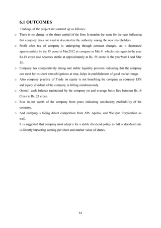 61
6.1 OUTCOMES
Findings of the project are summed up as follows:
o There is no change in the share capital of the firm. It remains the same for the year indicating
that company does not want to decentralize the authority among the new shareholders.
o Profit after tax of company is undergoing through constant changes. As it decreased
approximately by the 15 crore in Mar2012 as compare to Mar11 which rises again in the year
Rs.18 crore and becomes stable at approximately at Rs. 55 crore in the yearMar14 and Mar
15.
o Company has comparatively strong and stable liquidity position indicating that the company
can meet for its short term obligations at time, helps in establishment of good market image.
o Also company practice of Trade on equity is not benefiting the company as company EPS
and equity dividend of the company is falling simultaneously.
o Overall cash balance maintained by the company on and average basis lies between Rs.18
Crore to Rs. 23 crore.
o Rise in net worth of the company from years indicating satisfactory profitability of the
company.
o And company s facing direct competition from APL Apollo, and Welspun Corporation as
well.
It is suggested that company must adopt a for a stable dividend policy as fall in dividend rate
is directly impacting earning per share and market value of shares.
 