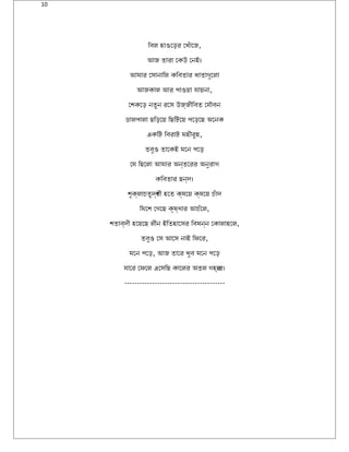 10
িবল হাওেড়র েখঁােজ,
আজ তারা েকউ েনই।
আমার েসানািল কিবতার খাতাগুেলা
আজকাল আর পাওয়া যায়না,
েশকেড় নতুন রেস উজ্জীিবত েযৌবন
ডালপালা ছিড়েয় িছিটেয় পেড়েছ অেনক
একিট িবরাট মহীরুহ,
তবুও তােকই মেন পেড়
েয িছেলা আমার অন্তেরর অনুরাগ
কিবতার ছন্দ।
শুক্লাচতুদর্শী হেত ক্ষেয় ক্ষেয় চঁাদ
িমেশ েগেছ কৃষ্ণার আচঁেল,
শতাব্দী হেয়েছ লীন ইিতহােসর িবষন্ন েকালাহেল,
তবুও েস আেস নাই িফের,
মেন পেড়, আজ তাের খুব মেন পেড়
যাের েফেল এেসিছ কােলর অতল গহব্ের।
----------------------------------------
 