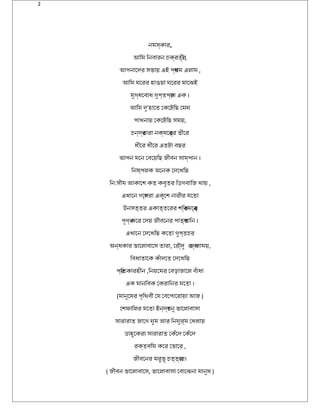 2
নমস্যকার,
আমিম িনবারন চকর্যবতর্যী ,
আমপনােদের সভায় এই পর্যথম এলাম ,
আমিম ঘরেরর হাওয়া ঘরেরর মােঝেই
মুগ্যধবেবাধব গুপ্যতপর্যাণ এক ।
আমিম দেু’হােত েকেটেছিছ েমঘর
পাখনায় েকেটেছিছ সময়,
চন্যদের্যতারা নক্যষত্রেতর্যর ভীের
ধবীের ধবীের এতটেছা বছর
আমপন মেন েবেয়িছ জীবন সাম্যপান ।
িনষত্র্যপলক অনেনক েদেেখিছ
িন:সীম আমকােশ্ কত কবুতর িডিগবািজ খায় ,
এখােন গেল্যপরা একুেশ্ নারীর মেতা
উনসত্যতর একাত্যতেরর শ্িক্যতমেন্যতর্য
পূর্ণর্য কের েদেয় জীবেনর পাতর্যখািন ।
এখােন েদেেখিছ কেতা গুপ্যতচর
অনন্যধবকার ভােলাবােস তারা, েরৌদে্যদেু রজব্যালাময়,
িবধবাতােক কঁাদেেত েদেেখিছ
পর্যিতকারহীন ,িনয়েমর েবড়াজােল বঁাধবা
এক মানিবক েকরািনর মেতা ।
(মানুেষত্রর পৃথিথবী েয েবেপােরায়া আমজ )
েশ্ফািলর মেতা ইন্যদের্যধবনু ভােলাবাসা
সারারাত জােগ ঘরুম আমর িনঘরুর্যম েখলায়
ডিাহুেকরা সারারাত েকঁেদে েকঁেদে
রক্যতবিম কের েভাের ,
জীবেনর মরুভূর্ চত্যতব্যের।
( জীবন ভােলাবােস, ভােলাবাসা েবােঝেনা মানুষত্র )
 