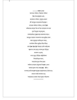 4
-----------শয্ামল গুপ্ত
আগােত পািরিনা, িপছােত পািরিনা
িস্থিরি ৈচৈতনয্ বৃক্ষ এক,
জন্মােত পািরিনা, মৃতুয্ও হয়না
কী অদ্ভুত অন্ধকারি িবড়মব্না !
নগেরিরি অিলেত গিরিেত, বােস ট্রি্ােম
অিফিসেসরি রিাস্তা িকংবা িতন রিাস্তারি সংগেম
ঘুম িনঘুরি্ম মানুষগুেলা,
পাকস্থিিলরি শুণ্য্তা লেয় হাহাকারি কেরি ।
অদ্ভুত সম্মান বগলদাবা কেরি ছুট্েছ তারিা
গহন মৃতুয্েরি আিলঙ্গন কেরি,
নাগিরিক জীবন ছুট্েছ ধীেরি ধীেরি।
বাস ট্রি্াক ট্রি্াম েট্রি্ন িরিক্সা েবিব সাইকেকল
পরি্াণ্ মন েদহ েছেড় আকাঙ্খা উড়িড়েছ
আকাশ গঙ্গায়,
গগন ফিসুেড় উড়িঠিছৈছ অট্্ট্ািলকা
িবষেফিসঁােঢ়েরি মতন,
বাতােসরি মুেখ িবষ েঢেলেল
শািলক েদােয়ল ডাহুেকরি িনবরি্াসন এখন
আমারি হৃদয় পেথি রিক্তেসরি্াে তবঁাধ ।
বংশধরি,অিনবাযরি্ অপমৃতয্রি জনয্ েতামরিাও ৈতিরি হও।
অথিবা সবাইক সাবধান হও
শক্তহােত রিক্ষা কেরিা সুস্থি পিরিেবশ।
---------------------
 