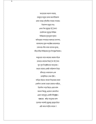6
অন্তেরিরি ঝরিণ্া ধারিায়,
েমরিুেত মরিুেত েলখা হয় ইকিতহাস
েলখা আেছ পৃিথিবীরি পাতায় পাতায়।
িনরিাপদ মৃতুয্ দাও
এখন িক মৃতুয্রি উড়ৎসব?
চৈারিিদেক মৃতুয্রি িমিছল
িমিছেলরি মুখগুেলা ম্লান
অিনচৈ্ছারি পদভােরি ক্লান্ত জনপথি,
আকােশরি বুেক শতািব্দরি হাহাকােরি
েবদনায় নীল আজ তােদরি হৃদয় ,
ধীেরি ধীেরি িমিছেলরি মুখ িদগেন্ত িমলায় ।
শকুেনরিা নােম কােলরি করিাল বঁােক
েযখােন লােশরি িবভৎস উড়ৎসব
খুন গুম িনতয্ িদেনরি আড্ডায় ।
জন্ম নােমরি একট্া অিভশাপ িনেয়
জীবন্ত নবজাতক এক
ডাস্ট্িবেন েপল ঠিছঁাইক ।
বািড়রি উড়ঠিছােন কােলা িবড়ােলরি েমলা
একিদন েখাকা েগেলা েমলারি গভীেরি ,
িতনিদন পেরি িফিসেরি এেলা লাশ
অথিবা িকচৈ্ছু এেলানা েকানিদন
এেলা আমৃতুয্ একিট্ দীঘরি্শব্াস ।
ময্ানেহাে লপঁেচৈ মানুেষরি লাশ
েডাবারি পােশইক বুভুক্ষু কুকুরি ট্ােন
এট্া কারি শাড়ীরি আচৈল ?
 