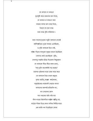 9
োস আসোবি না কখতোনা
খতুনসুিট কোর োখতলনার ভাগব িনোত,
োস আসোবি না কখতোনা আর
মাোয়ের আদের ভাগব কোর িনোত,
িনরোবি োস চোল োগবোছ
চোল োগবোছ বিুিঝ অথিভমাোন ।
আজ পিয়বিনমন্ডোলর গবরুটা আমাোক োদেোখতই
ক্ষেীপিয়র্গবিতোত গবুোতা মারোত এোসিছোলা,
ও বিুিঝ আমাোক িচোন নাই,
দেিক্ষেন পিয়ঁাড়ার সবিগবুোলা কুকুর চমোক উঠোঠিছোলা
নবিাগবত োকউঠ োভোবিিছোলা বিুিঝ,
োদেবিদোরু গবাছটার ছঁাোয়ে দেঁাড়ালাম িকছুক্ষেণে
োস আমাোক ধীোর ধীোর বিলল তখতন,
‘বিাবিু তুিম অথোনকটাই বিড় হবোয়েছ।‘
তারপিয়র পিয়ুিলোশর মোতা োজরা কোর কোর
োস আমাোক িনোয়ে োগবোলা বিহবুদেূলর
ধূলসর অথতীত,বিণের্োবিা ধপিয়াঠশালা,
বিসুমিল্লোকর বিারমাসী োপিয়য়োরা বিাগবান
আমাোদের জলপিয়াই হবিরতিক বিন,
ঘন োবিতোশর োঝাপিয়
পিয়ান বিরোজর অথিল গবিল ঘর
বিঁাক খতাওয়ো ইছামিতর কোষে্টর পিয়র্তীভূল চর,
মাোঠর পিয়ঁাজর িচোর োসানা মািসর িসিথঁর মোতা
এক ফািল পিয়থ িগবোয়েিছোলা োসাজা
 