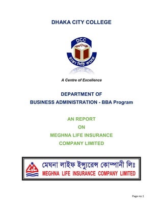 Page no.1
DHAKA CITY COLLEGE
A Centre of Excellence
DEPARTMENT OF
BUSINESS ADMINISTRATION - BBA Program
AN REPORT
ON
MEGHNA LIFE INSURANCE
COMPANY LIMITED
 