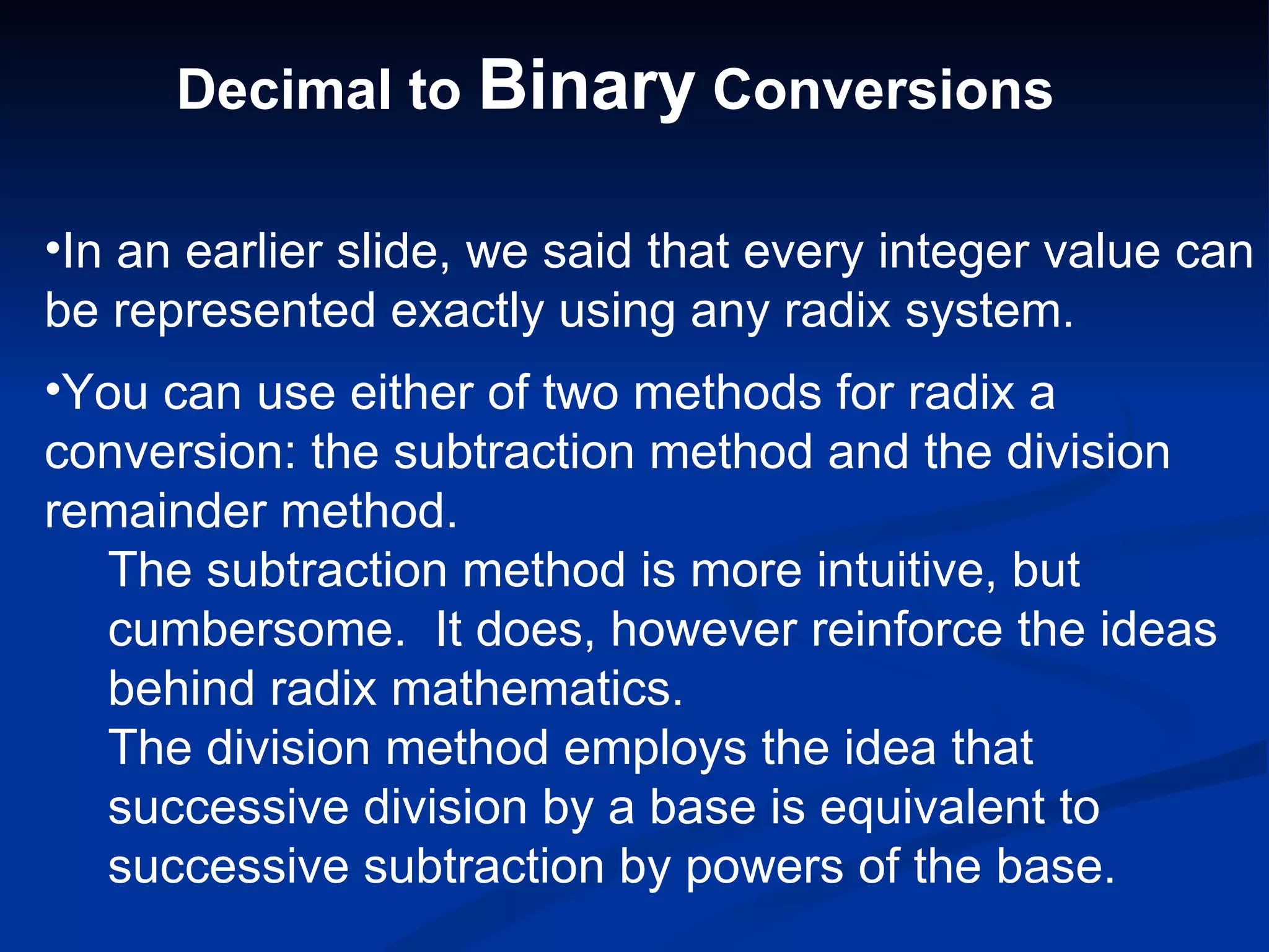 Decimal to Binary Conversions

•In an earlier slide, we said that every integer value can
be represented exactly using any radix system.
•You can use either of two methods for radix a
conversion: the subtraction method and the division
remainder method.
  The subtraction method is more intuitive, but
  cumbersome. It does, however reinforce the ideas
  behind radix mathematics.
  The division method employs the idea that
  successive division by a base is equivalent to
  successive subtraction by powers of the base.
 
