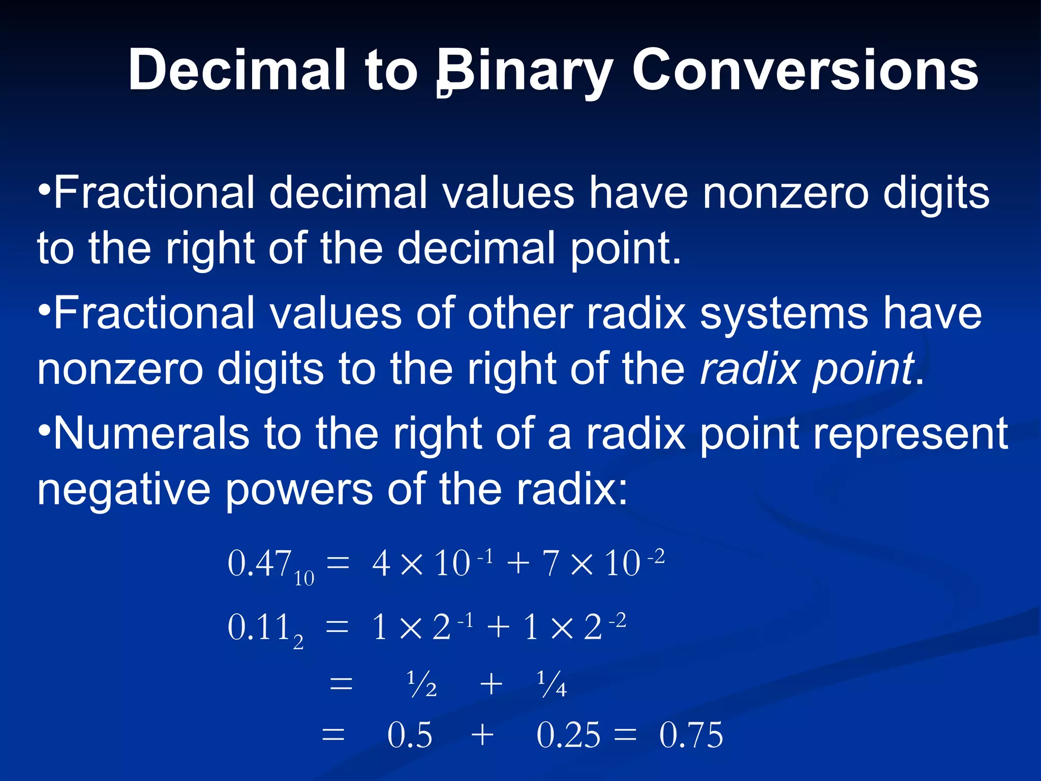 Decimal to D
               Binary Conversions

•Fractional decimal values have nonzero digits
to the right of the decimal point.
•Fractional values of other radix systems have
nonzero digits to the right of the radix point.
•Numerals to the right of a radix point represent
negative powers of the radix:
         0.4710 = 4 × 10 -1 + 7 × 10 -2
         0.112 = 1 × 2 -1 + 1 × 2 -2
               = ½ + ¼
               = 0.5 + 0.25 = 0.75
 
