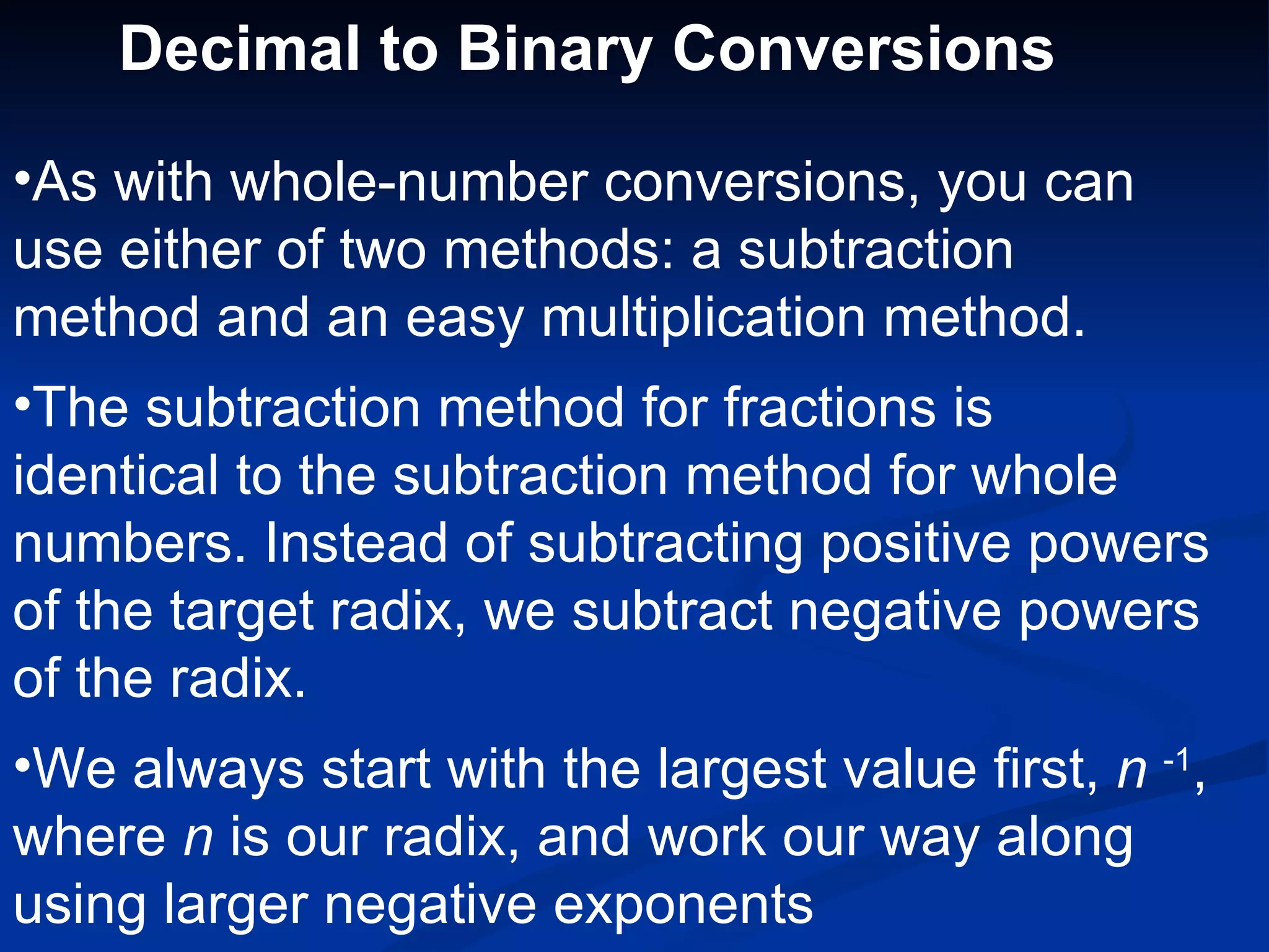 Decimal to Binary Conversions

•As with whole-number conversions, you can
use either of two methods: a subtraction
method and an easy multiplication method.
•The subtraction method for fractions is
identical to the subtraction method for whole
numbers. Instead of subtracting positive powers
of the target radix, we subtract negative powers
of the radix.
•We always start with the largest value first, n -1,
where n is our radix, and work our way along
using larger negative exponents
 