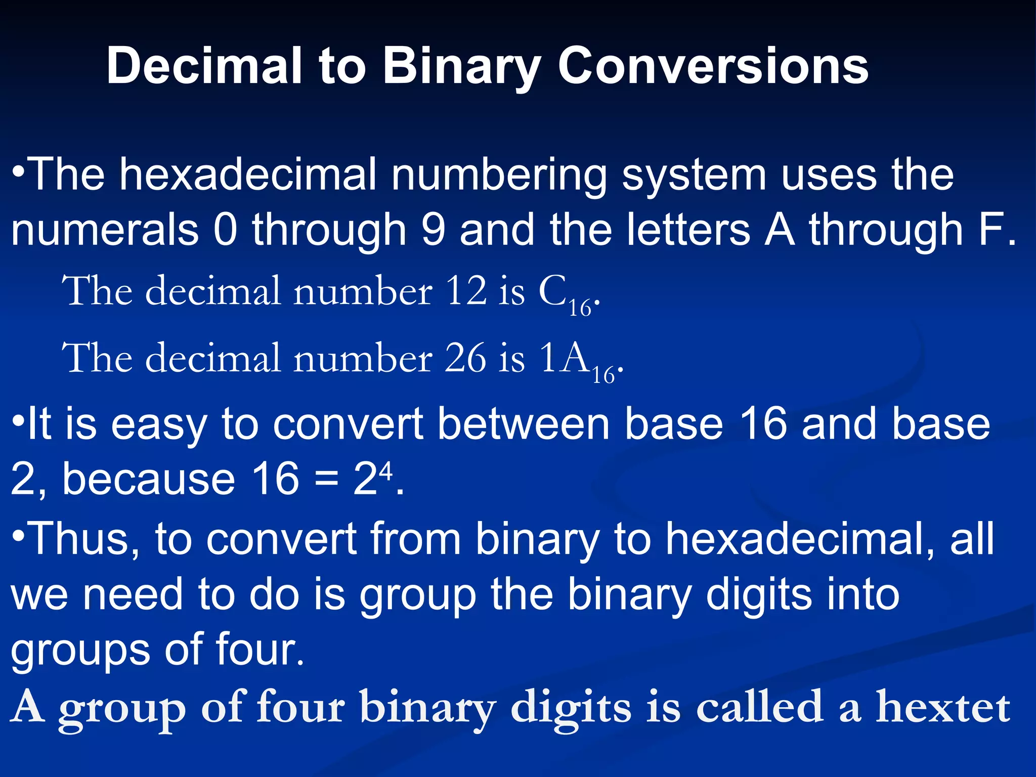 Decimal to Binary Conversions

•The hexadecimal numbering system uses the
numerals 0 through 9 and the letters A through F.
    The decimal number 12 is C16.
    The decimal number 26 is 1A16.
•It is easy to convert between base 16 and base
2, because 16 = 24.
•Thus, to convert from binary to hexadecimal, all
we need to do is group the binary digits into
groups of four.
A group of four binary digits is called a hextet
 