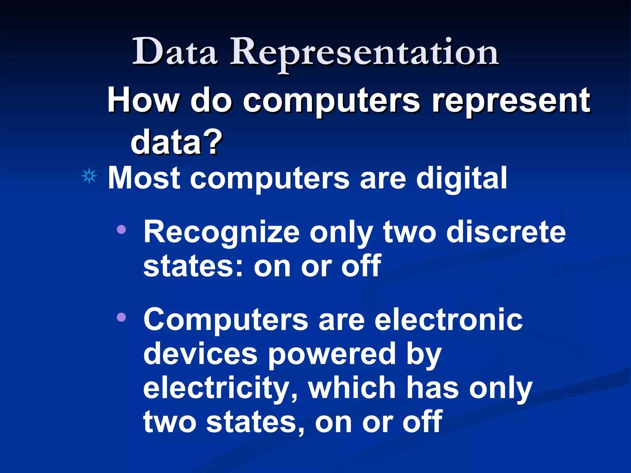 Data Representation
    How do computers represent
     data?
a   Most computers are digital
    • Recognize only two discrete
      states: on or off
    • Computers are electronic
      devices powered by
      electricity, which has only
      two states, on or off
 