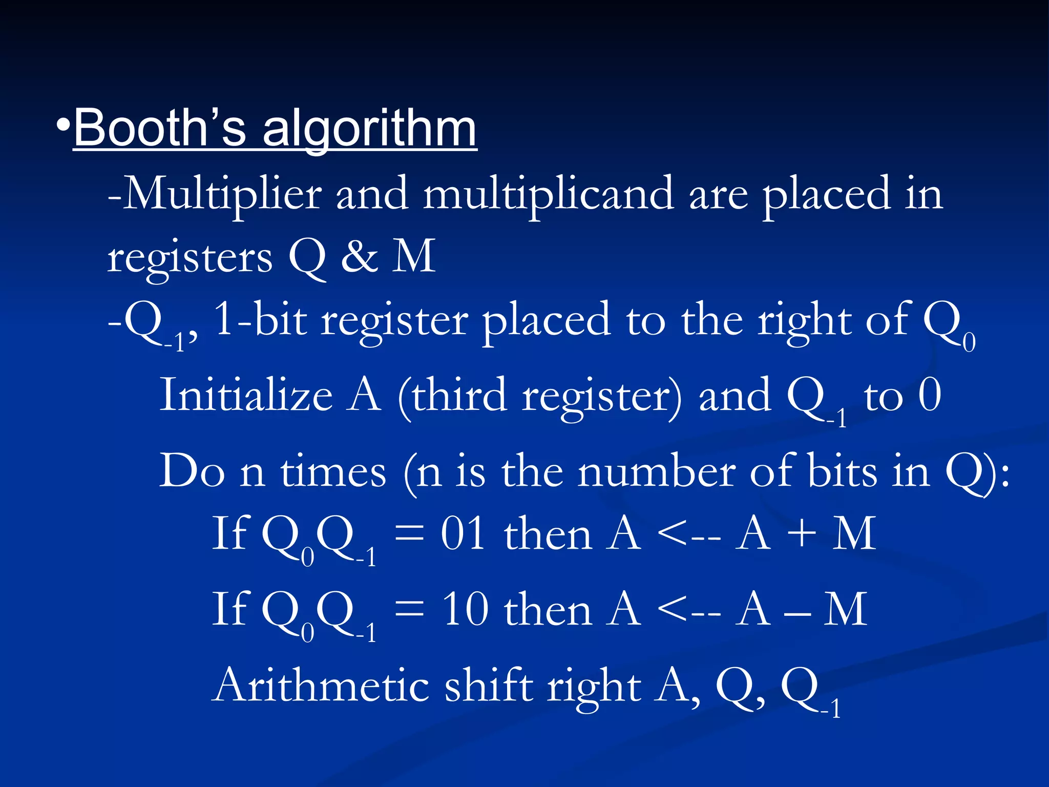 •Booth’s algorithm
  -Multiplier and multiplicand are placed in
  registers Q & M
  -Q-1, 1-bit register placed to the right of Q0
     Initialize A (third register) and Q-1 to 0
     Do n times (n is the number of bits in Q):
        If Q0Q-1 = 01 then A <-- A + M
        If Q0Q-1 = 10 then A <-- A – M
        Arithmetic shift right A, Q, Q-1
 
