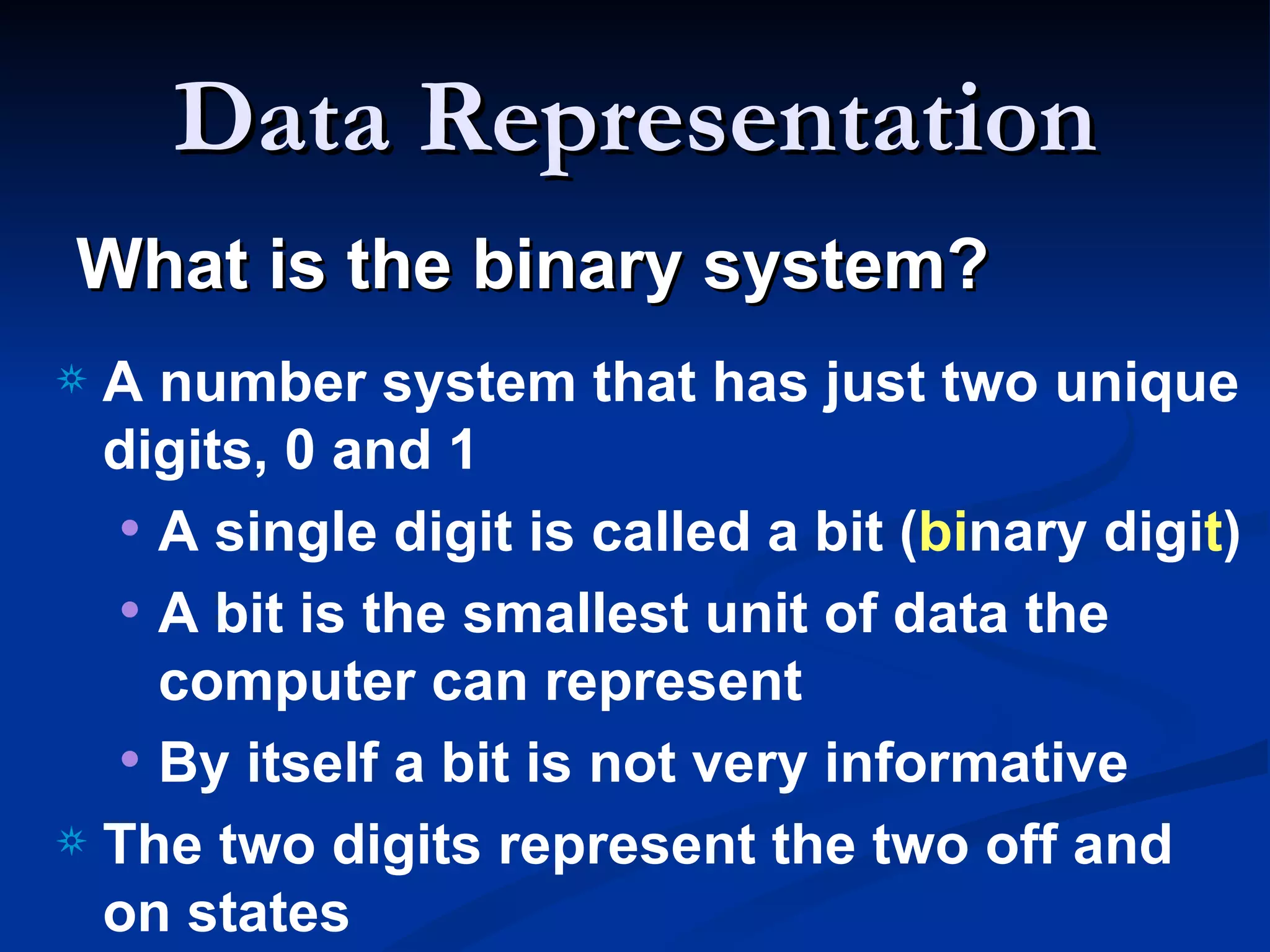 Data Representation
What is the binary system?
a A number system that has just two unique
  digits, 0 and 1
  • A single digit is called a bit (binary digit)
  • A bit is the smallest unit of data the
    computer can represent
  • By itself a bit is not very informative
a The two digits represent the two off and
  on states
 