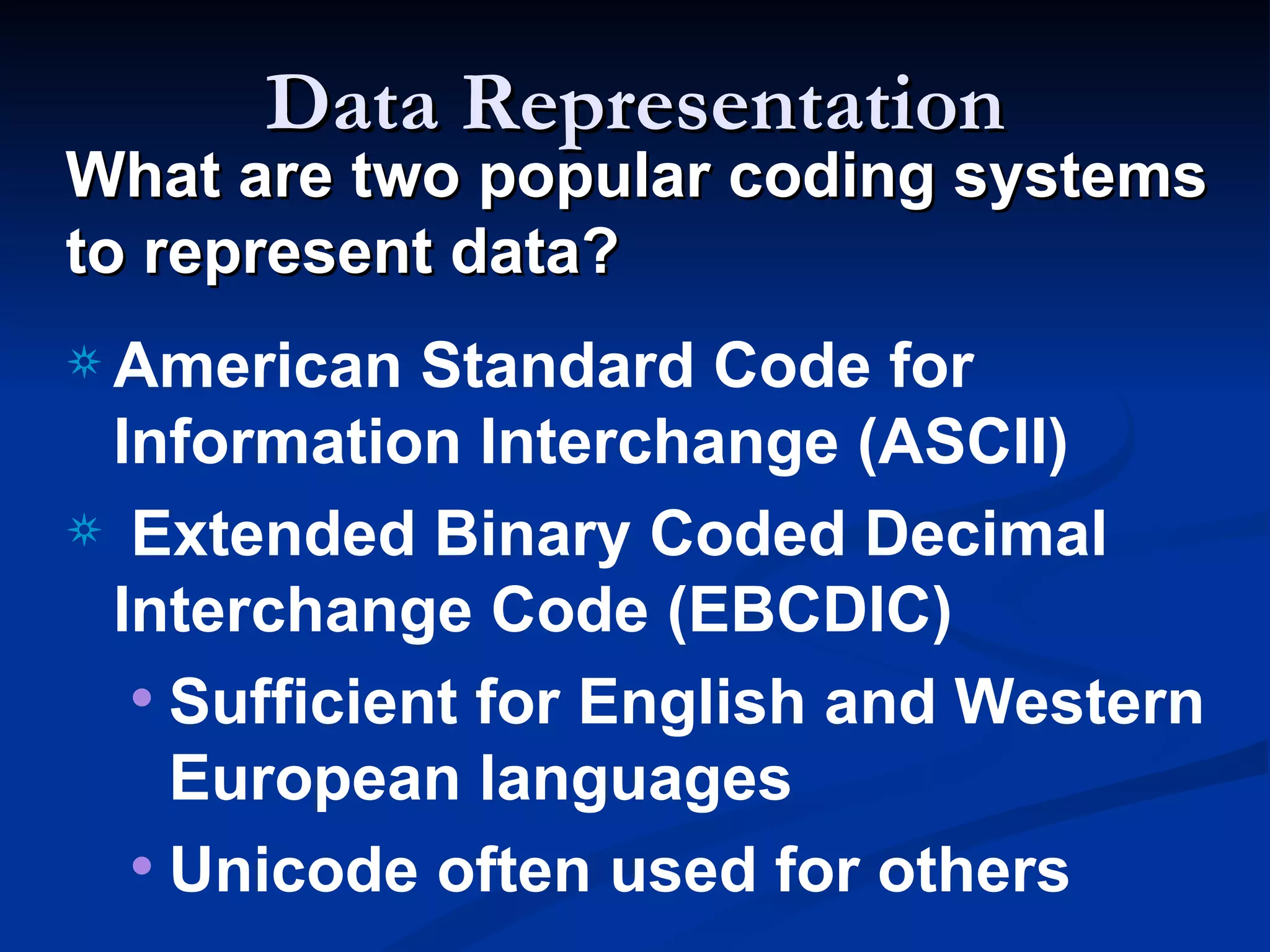 Data Representation
What are two popular coding systems
to represent data?
a American   Standard Code for
 Information Interchange (ASCII)
a Extended Binary Coded Decimal
 Interchange Code (EBCDIC)
  • Sufficient for English and Western
    European languages
  • Unicode often used for others
 