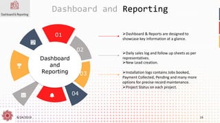 8/24/2019 16
Dashboard and Reporting
Dashboard
and
Reporting
01
02
03
04
➢Dashboard & Reports are designed to
showcase key information at a glance.
➢Daily sales log and follow up sheets as per
representatives.
➢New Lead creation.
➢Installation logs contains Jobs booked,
Payment Collected, Pending and many more
options for precise record maintenance.
➢Project Status on each project.
 