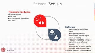 8/24/2019 18
Server Set up
Minimum Hardware
➢2-core processor
➢8GB RAM
➢250GB HDD for application
and data
Software
➢Windows Server 2008 or
higher
➢IIS/Web Server with
development feature as per
server operating
➢SQL server 2008 R2 or higher
(consult to your software
vendor)
➢Dot net 4.0 or higher (can be
found on Microsoft site free)
➢Internet – 8MBPS Raw bandwidth
 