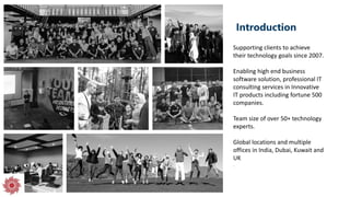 Introduction
Supporting clients to achieve
their technology goals since 2007.
Enabling high end business
software solution, professional IT
consulting services in Innovative
IT products including fortune 500
companies.
Team size of over 50+ technology
experts.
Global locations and multiple
offices in India, Dubai, Kuwait and
UK
.
 