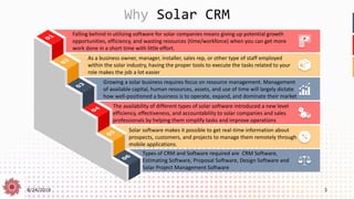 8/24/2019 3
Why Solar CRM
Falling behind in utilizing software for solar companies means giving up potential growth
opportunities, efficiency, and wasting resources (time/workforce) when you can get more
work done in a short time with little effort.
As a business owner, manager, installer, sales rep, or other type of staff employed
within the solar industry, having the proper tools to execute the tasks related to your
role makes the job a lot easier
Growing a solar business requires focus on resource management. Management
of available capital, human resources, assets, and use of time will largely dictate
how well-positioned a business is to operate, expand, and dominate their market
The availability of different types of solar software introduced a new level
efficiency, effectiveness, and accountability to solar companies and sales
professionals by helping them simplify tasks and improve operations
Solar software makes it possible to get real-time information about
prospects, customers, and projects to manage them remotely through
mobile applications.
Types of CRM and Software required are CRM Software,
Estimating Software, Proposal Software, Design Software and
Solar Project Management Software
 