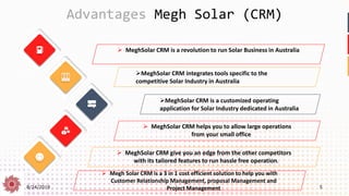 8/24/2019 5
Advantages Megh Solar (CRM)
➢ Megh Solar CRM is a 3 in 1 cost efficient solution to help you with
Customer Relationship Management, proposal Management and
Project Management
➢MeghSolar CRM integrates tools specific to the
competitive Solar Industry in Australia
➢MeghSolar CRM is a customized operating
application for Solar Industry dedicated in Australia
➢ MeghSolar CRM helps you to allow large operations
from your small office
➢ MeghSolar CRM give you an edge from the other competitors
with its tailored features to run hassle free operation.
➢ MeghSolar CRM is a revolution to run Solar Business in Australia
 