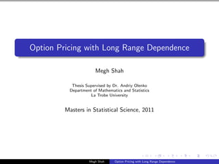 Option Pricing with Long Range Dependence

                      Megh Shah

           Thesis Supervised by Dr. Andriy Olenko
          Department of Mathematics and Statistics
                    La Trobe University


         Masters in Statistical Science, 2011




                   Megh Shah    Option Pricing with Long Range Dependence
 