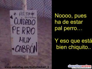 Noooo, pues ha de estar pal perro… Y eso que está bien chiquito.. 