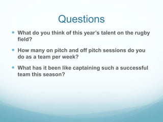 Questions
 What do you think of this year’s talent on the rugby
field?
 How many on pitch and off pitch sessions do you
do as a team per week?
 What has it been like captaining such a successful
team this season?
 