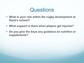 Questions
 What is your role within the rugby development at
Reed’s school?
 What support is there when players get injuries?
 Do you give the boys any guidance on nutrition or
supplements?
 