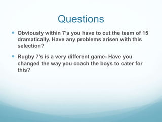 Questions
 Obviously within 7’s you have to cut the team of 15
dramatically. Have any problems arisen with this
selection?
 Rugby 7’s is a very different game- Have you
changed the way you coach the boys to cater for
this?
 