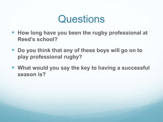 Questions
 How long have you been the rugby professional at
Reed’s school?
 Do you think that any of these boys will go on to
play professional rugby?
 What would you say the key to having a successful
season is?
 