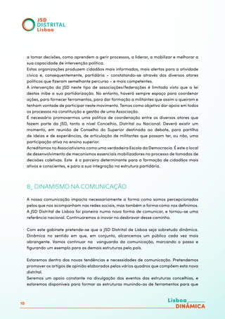 10
a tomar decisões, como aprendem a gerir processos, a liderar, a mobilizar e melhorar a
sua capacidade de intervenção política.
Estas organizações produzem cidadãos mais informados, mais alertas para a atividade
cívica e, consequentemente, partidária – constatando-se através dos diversos atores
políticos que fizeram semelhante percurso – e mais competentes.
A intervenção da JSD neste tipo de associações/federações é limitada visto que a lei
destas inibe a sua partidarização. No entanto, haverá sempre espaço para coordenar
ações, para fornecer ferramentas, para dar formação a militantes que assim o queiram e
tenham vontade de participar neste movimento. Temos como objetivo dar apoio em todos
os processos na constituição e gestão de uma Associação.
É necessário promovermos uma política de coordenação entre os diversos atores que
fazem parte da JSD, tanto a nível Concelhio, Distrital ou Nacional. Deverá existir um
momento, em reunião de Conselho do Superior destinada ao debate, para partilha
de ideias e de experiências, de articulação de militantes que possam ter, ou não, uma
participação ativa no ensino superior.
Acreditamos no Associativismo como uma verdadeira Escola da Democracia. É este o local
de desenvolvimento de mecanismos essenciais mobilizadores no processo de tomadas de
decisões coletivas. Este é o parceiro determinante para a formação de cidadãos mais
ativos e conscientes, e para a sua integração na estrutura partidária.
8_ DINAMISMO NA COMUNICAÇÃO
A nossa comunicação impacta necessariamente a forma como somos percepcionados
pelos que nos acompanham nas redes sociais, mas também a forma como nos definimos.
A JSD Distrital de Lisboa foi pioneira numa nova forma de comunicar, e tornou-se uma
referência nacional. Continuaremos a inovar no desbravar desse caminho.
Com este gabinete pretende-se que a JSD Distrital de Lisboa seja sobretudo dinâmica.
Dinâmica no sentido em que, em conjunto, alcancemos um público cada vez mais
abrangente. Vamos continuar na vanguarda da comunicação, marcando o passo e
figurando um exemplo para as demais estruturas pelo país.
Estaremos dentro das novas tendências e necessidades de comunicação. Pretendemos
promover os artigos de opinião elaborados pelos vários quadros que compõem esta nova
distrital.
Seremos um apoio constante na divulgação dos eventos das estruturas concelhias, e
estaremos disponíveis para formar as estruturas munindo-as de ferramentos para que
 