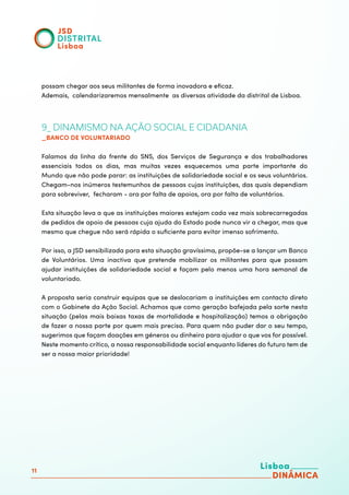 11
possam chegar aos seus militantes de forma inovadora e eficaz.
Ademais, calendarizaremos mensalmente as diversas atividade da distrital de Lisboa.
9_ DINAMISMO NA AÇÃO SOCIAL E CIDADANIA
_BANCO DE VOLUNTARIADO
Falamos da linha da frente do SNS, dos Serviços de Segurança e dos trabalhadores
essenciais todos os dias, mas muitas vezes esquecemos uma parte importante do
Mundo que não pode parar: as instituições de solidariedade social e os seus voluntários.
Chegam-nos inúmeros testemunhos de pessoas cujas instituições, das quais dependiam
para sobreviver, fecharam - ora por falta de apoios, ora por falta de voluntários.
Esta situação leva a que as instituições maiores estejam cada vez mais sobrecarregadas
de pedidos de apoio de pessoas cuja ajuda do Estado pode nunca vir a chegar, mas que
mesmo que chegue não será rápida o suficiente para evitar imenso sofrimento.
Por isso, a JSD sensibilizada para esta situação gravíssima, propõe-se a lançar um Banco
de Voluntários. Uma inactiva que pretende mobilizar os militantes para que possam
ajudar instituições de solidariedade social e façam pelo menos uma hora semanal de
voluntariado.
A proposta seria construir equipas que se deslocariam a instituições em contacto direto
com o Gabinete da Ação Social. Achamos que como geração bafejada pela sorte nesta
situação (pelas mais baixas taxas de mortalidade e hospitalização) temos a obrigação
de fazer a nossa parte por quem mais precisa. Para quem não puder dar o seu tempo,
sugerimos que façam doações em géneros ou dinheiro para ajudar o que vos for possível.
Neste momento crítico, a nossa responsabilidade social enquanto líderes do futuro tem de
ser a nossa maior prioridade!
 