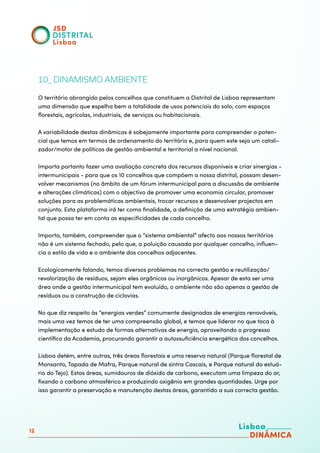 12
10_ DINAMISMO AMBIENTE
O território abrangido pelos concelhos que constituem a Distrital de Lisboa representam
uma dimensão que espelha bem a totalidade de usos potenciais do solo, com espaços
florestais, agrícolas, industriais, de serviços ou habitacionais.
A variabilidade destas dinâmicas é sobejamente importante para compreender o poten-
cial que temos em termos de ordenamento do território e, para quem este seja um catali-
zador/motor de políticas de gestão ambiental e territorial a nível nacional.
Importa portanto fazer uma avaliação concreta dos recursos disponíveis e criar sinergias -
intermunicipais - para que os 10 concelhos que compõem a nossa distrital, possam desen-
volver mecanismos (no âmbito de um fórum intermunicipal para a discussão de ambiente
e alterações climáticas) com o objectivo de promover uma economia circular, promover
soluções para as problemáticas ambientais, trocar recursos e desenvolver projectos em
conjunto. Esta plataforma irá ter como finalidade, a definição de uma estratégia ambien-
tal que possa ter em conta as especificidades de cada concelho.
Importa, também, compreender que o “sistema ambiental” afecto aos nossos territórios
não é um sistema fechado, pelo que, a poluição causada por qualquer concelho, influen-
cia o estilo de vida e o ambiente dos concelhos adjacentes.
Ecologicamente falando, temos diversos problemas na correcta gestão e reutilização/
revalorização de resíduos, sejam eles orgânicos ou inorgânicos. Apesar de esta ser uma
área onde a gestão intermunicipal tem evoluído, o ambiente não são apenas a gestão de
resíduos ou a construção de ciclovias.
No que diz respeito às “energias verdes” comumente designadas de energias renováveis,
mais uma vez temos de ter uma compreensão global, e temos que liderar no que toca à
implementação e estudo de formas alternativas de energia, aproveitando o progresso
científico da Academia, procurando garantir a autossuficiência energética dos concelhos.
Lisboa detém, entre outras, três áreas florestais e uma reserva natural (Parque florestal de
Monsanto, Tapada de Mafra, Parque natural de sintra Cascais, e Parque natural do estuá-
rio do Tejo). Estas áreas, sumidouros de dióxido de carbono, executam uma limpeza do ar,
fixando o carbono atmosférico e produzindo oxigênio em grandes quantidades. Urge por
isso garantir a preservação e manutenção destas áreas, garantido a sua correcta gestão.
 