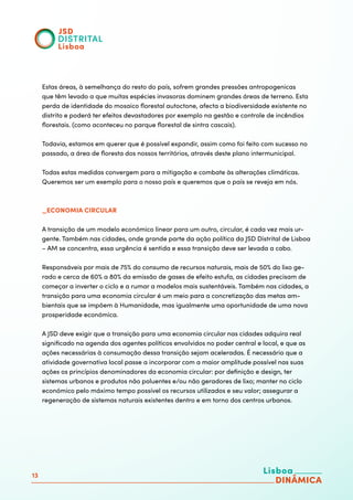 13
Estas áreas, à semelhança do resto do país, sofrem grandes pressões antropogenicas
que têm levado a que muitas espécies invasoras dominem grandes áreas de terreno. Esta
perda de identidade do mosaico florestal autoctone, afecta a biodiversidade existente no
distrito e poderá ter efeitos devastadores por exemplo na gestão e controle de incêndios
florestais. (como aconteceu no parque florestal de sintra cascais).
Todavia, estamos em querer que é possível expandir, assim como foi feito com sucesso no
passado, a área de floresta dos nossos territórios, através deste plano intermunicipal.
Todas estas medidas convergem para a mitigação e combate às alterações climáticas.
Queremos ser um exemplo para o nosso país e queremos que o país se reveja em nós.
_ECONOMIA CIRCULAR
A transição de um modelo económico linear para um outro, circular, é cada vez mais ur-
gente. Também nas cidades, onde grande parte da ação política da JSD Distrital de Lisboa
– AM se concentra, essa urgência é sentida e essa transição deve ser levada a cabo.
	
Responsáveis por mais de 75% do consumo de recursos naturais, mais de 50% do lixo ge-
rado e cerca de 60% a 80% da emissão de gases de efeito estufa, as cidades precisam de
começar a inverter o ciclo e a rumar a modelos mais sustentáveis. Também nas cidades, a
transição para uma economia circular é um meio para a concretização das metas am-
bientais que se impõem à Humanidade, mas igualmente uma oportunidade de uma nova
prosperidade económica.
	
A JSD deve exigir que a transição para uma economia circular nas cidades adquira real
significado na agenda dos agentes políticos envolvidos no poder central e local, e que as
ações necessárias à consumação dessa transição sejam aceleradas. É necessário que a
atividade governativa local passe a incorporar com a maior amplitude possível nas suas
ações os princípios denominadores da economia circular: por definição e design, ter
sistemas urbanos e produtos não poluentes e/ou não geradores de lixo; manter no ciclo
económico pelo máximo tempo possível os recursos utilizados e seu valor; assegurar a
regeneração de sistemas naturais existentes dentro e em torno dos centros urbanos.
 
